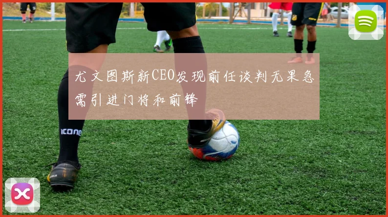尤文图斯新CEO发现前任谈判无果急需引进门将和前锋