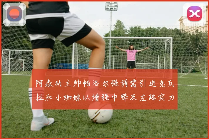 阿森纳主帅帕洛尔强调需引进克瓦拉和小蜘蛛以增强中锋及左路实力
