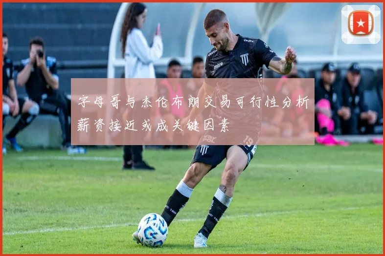 字母哥与杰伦布朗交易可行性分析薪资接近或成关键因素