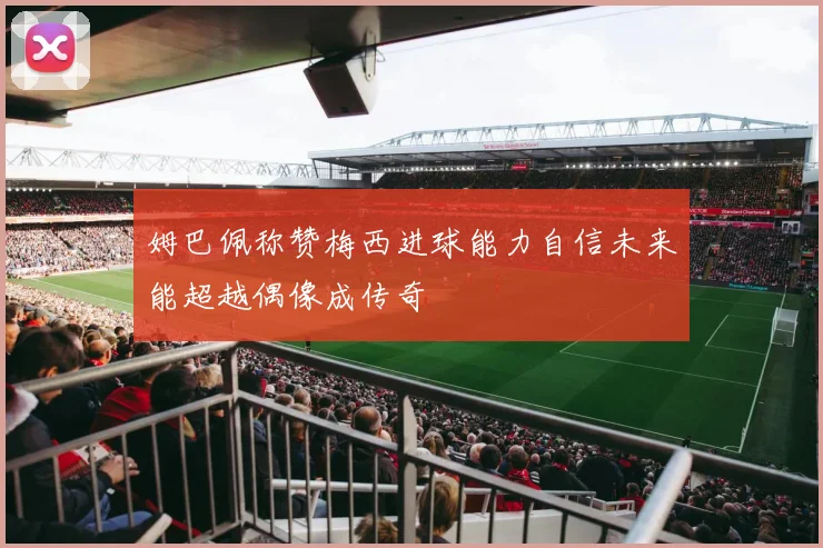 姆巴佩称赞梅西进球能力自信未来能超越偶像成传奇