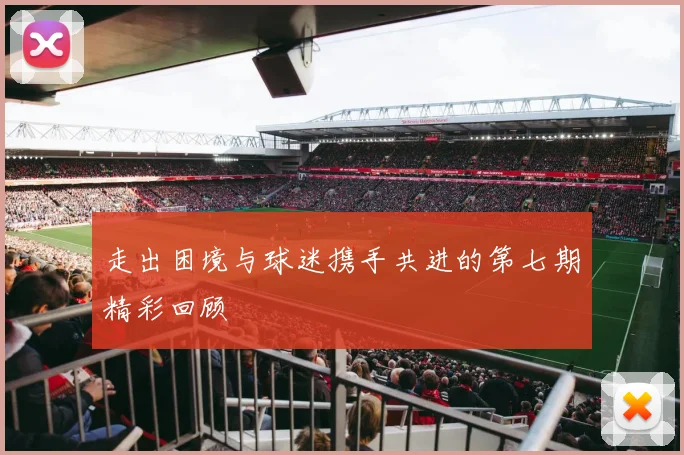 走出困境与球迷携手共进的第七期精彩回顾