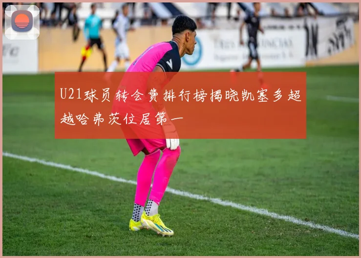 U21球员转会费排行榜揭晓凯塞多超越哈弗茨位居第一