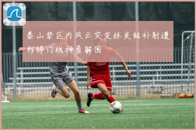 泰山禁区内风云突变林良铭补射遭郑铮门线神勇解围