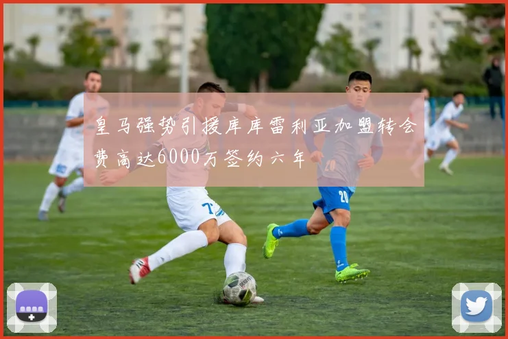 皇马强势引援库库雷利亚加盟转会费高达6000万签约六年