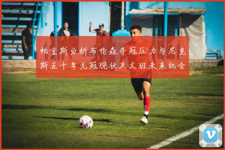 帕金斯分析布伦森夺冠压力与尼克斯五十年无冠现状及文班未来机会