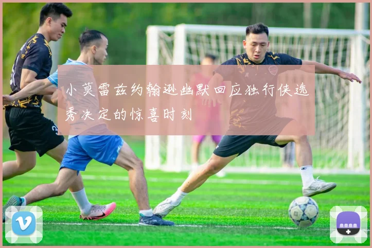 小莫雷兹约翰逊幽默回应独行侠选秀决定的惊喜时刻