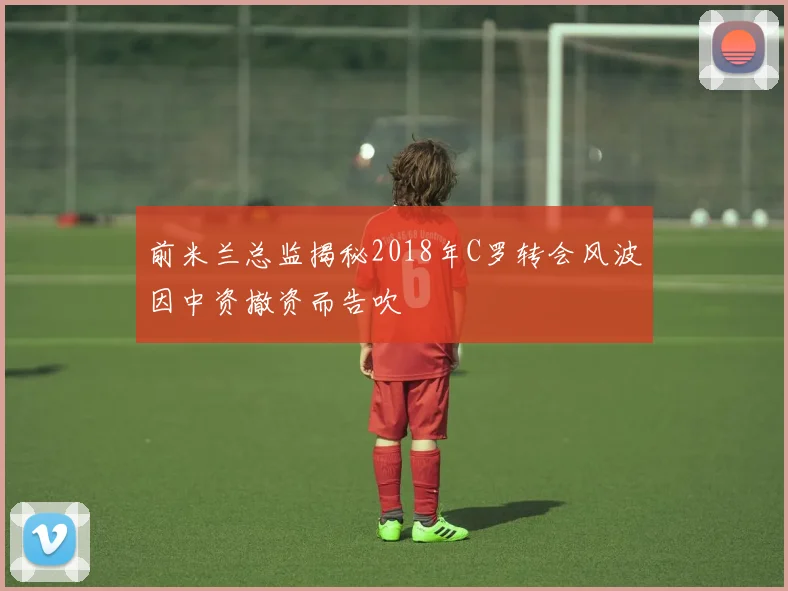 前米兰总监揭秘2018年C罗转会风波因中资撤资而告吹