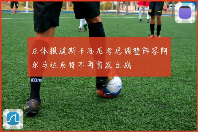 东体报道斯卡洛尼考虑调整阵容阿尔马达或将不再首发出战