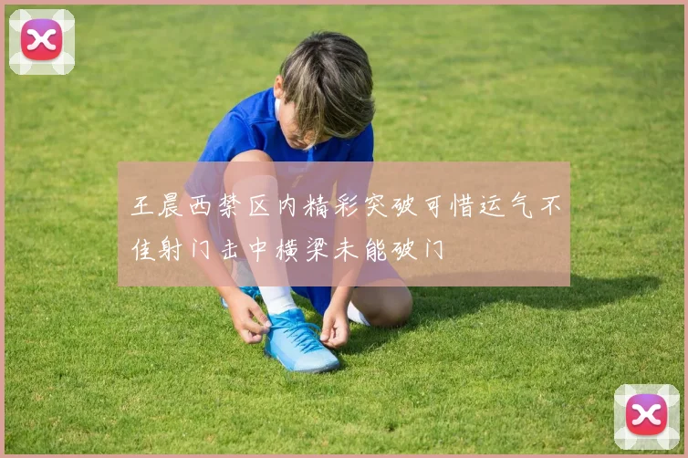 王晨西禁区内精彩突破可惜运气不佳射门击中横梁未能破门