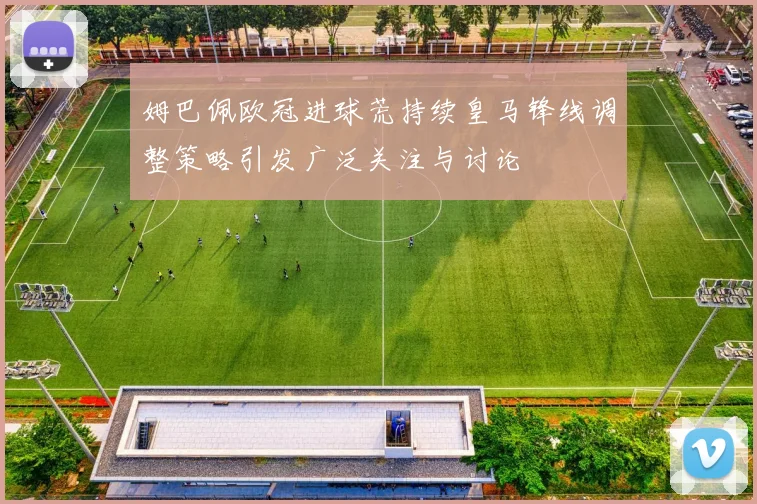 姆巴佩欧冠进球荒持续皇马锋线调整策略引发广泛关注与讨论